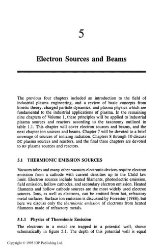 5
Electron Sources and Beams
The previous four chapters included an introduction to the field of
industrial plasma engineering, and a review of basic concepts from
kinetic theory, charged particle dynamics, and plasma physics which are
fundamental to the industrial applications of plasma. In the remaining
nine chapters of Volume 1, these principles will be applied to industrial
plasma sources and reactors according to the taxonomy outlined in
table 1.1. This chapter will cover electron sources and beams, and the
next chapter ion sources and beams. Chapter 7 will be devoted to a brief
coverage of sources of ionizing radiation. Chapters 8 through 10discuss
DC plasma sources and reactors, and the final three chapters are devoted
to RF plasma sources and reactors.
5.1 THERMIONIC EMISSION SOURCES
Vacuum tubes and many other vacuum-electronic devices require electron
emission from a cathode with current densities up to the Child law
limit. Electron sources include heated filaments, photoelectric emission,
field emission, hollow cathodes, and secondary electron emission. Heated
filaments and hollow cathode sources are the most widely used electron
sources. Ions, as well as electrons, can be emitted from hot, refractory
metal surfaces. Surface ion emission is discussed by Forrester (1988), but
here we discuss only the thermionic emission of electrons from heated
filaments made of refractory metals.
5.1.1 Physics of Thermionic Emission
The electrons in a metal are trapped in a potential well, shown
schematically in figure 5.1. The depth of this potential well is equal
Copyright © 1995 IOP Publishing Ltd.
 