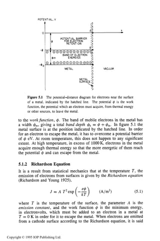 160
4
-@ b
ELECTRON SOURCES AND BEAMS
2
A 2 X
50 , -POTENTIAL BARRIER 7
$
0::@@@0@00@@@@-
FOR ELECTRON
RETENTION
@
8.’
BAND OF ELECTRON
$6 m ENERGIES
0 t 00000000000~
METAL 8 VACUUM
POTENTIAL, V
t 4
METAL 3
Figure 5.1 The potential4istance diagram for electrons near the surface
of a metal, indicated by the hatched line. The potential 4 is the work
function, the potential which an electron must acquire, from thermal energy
or other sources. to leave the metal.
to the workfunction, 4. The band of mobile electrons in the metal has
a width r$m, giving a total band depth &, = 4 +q5m. In figure 5.1 the
metal surface is at the position indicated by the hatched line. In order
for an electron to escape the metal, it has to overcome a potential barrier
of 4 eV. At room temperature, this does not happen to any significant
extent. At high temperature, in excess of lOOOK, electrons in the metal
acquire enough thermal energy so that the more energetic of them reach
the potential 4 and can escape from the metal.
5.1.2 Richardson Equation
It is a result from statistical mechanics that at the temperature T , the
emission of electrons from surfaces is given by the Richardson equation
(Richardson and Young 1925),
where T is the temperature of the surface, the parameter A is the
emission constant, and the work function r$ is the minimum energy,
in electronvolts, which must be added to an electron in a metal at
T = 0 K in order for it to escape the metal. When electrons are emitted
from a cathode surface according to the Richardson equation, it is said
Copyright © 1995 IOP Publishing Ltd.
 