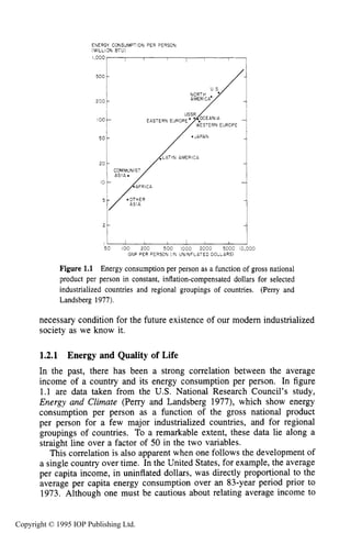 4
FNERGY CONSUMPTION PER PERSON
>WILLI3NBTU)
500 c
1{ERICA
50 I O 0 200 500 1000 ZOO0 5000 13,000
GNP PER PERSON (IN ONINFLATED DOLLARS)
Figure 1.1 Energy consumption per person as a function of gross national
product per person in constant, inflation-compensated dollars for selected
industrialized countries and regional groupings of countries. (Perry and
Landsberg 1977).
necessary condition for the future existence of our modern industrialized
society as we know it.
1.2.1 Energy and Quality of Life
In the past, there has been a strong correlation between the average
income of a country and its energy consumption per person. In figure
1.1 are data taken from the U.S. National Research Council’s study,
Energy and Climate (Perry and Landsberg 1977), which show energy
consumption per person as a function of the gross national product
per person for a few major industrialized countries, and for regional
groupings of countries. To a remarkable extent, these data lie along a
straight line over a factor of 50 in the two variables.
This correlation is also apparent when one follows the development of
a single country over time. In the United States, for example, the average
per capita income, in uninflated dollars, was directly proportional to the
average per capita energy consumption over an 83-year period prior to
1973. Although one must be cautious about relating average income to
Copyright © 1995 IOP Publishing Ltd.
 