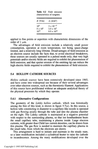 HOLLOW CATHODE SOURCES 167
Table 5.2 Field emission
characteristics of tungsten.
E (V/m) Jf (A/m2)
109 3 x 10-17
5 x 109 3.5 x 107
10'0 9.5 x 10'2
applied to fine points or asperities with characteristic dimensions of the
order of 1 pm.
The advantages of field emission include a relatively small power
consumption, operation at room temperature, not being space-charge
limited, and a relatively long lifetime. Disadvantages of field emission as
an electron source include the facts that, to avoid electrical breakdown,
these sources are usually operated in a pulsed mode only; that very high
potentials and/or electric fields are required to exhibit the phenomenon of
field emission; and that sputter erosion of the emitting tip can reduce the
high electric fields required to exhibit the phenomenon of field emission.
5.4 HOLLOW CATHODE SOURCES
Hollow cathode sources have been extensively developed since 1965,
and have come into widespread use because of their several advantages
over other electron sources, such as the thermionic filament. Applications
of this source have proliferated without an adequate analytical theory of
the physical processes by which they operate.
5.4.1 Alternative Configurations
The geometry of the Lidsky hollow cathode, which was historically
among the first of this kind, is shown in figure 5.7(a). In this source, a
hollow tube constricting in diameter to a capillary-like nozzle is operated
with gas flowing axially through the tube and into the plasma chamber
on the right. The Lidsky cathode is maintained at a negative potential
with respect to the surrounding plasma, so that ion bombardment heats
the small capillary tube, maintaining a plasma inside. Large electron
currents, with greater than Child law current densities, can be drawn from
this plasma. The gas flow is needed to maintain the capillary plasma in
the small tube, from which the electrons are drawn.
This arrangement is hard to initiate and maintain in the steady state,
so a later modification included a cylindrical heater to raise the cathode
to incandescence. Among the many modifications developed over the
Copyright © 1995 IOP Publishing Ltd.
 