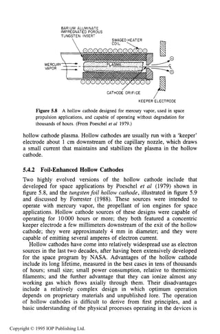 HOLLOW CATHODE SOURCES 169
Figure 5.8 A hollow cathode designed for mercury vapor, used in space
propulsion applications, and capable of operating without degradation for
thousands of hours. (From Poeschel et a1 1979.)
hollow cathode plasma. Hollow cathodes are usually run with a ‘keeper’
electrode about 1 cm downstream of the capillary nozzle, which draws
a small current that maintains and stabilizes the plasma in the hollow
cathode.
5.4.2 Foil-EnhancedHollow Cathodes
Two highly evolved versions of the hollow cathode include that
developed for space applications by Poeschel et al (1979) shown in
figure 5.8, and the tungsten foil hollow cathode, illustrated in figure 5.9
and discussed by Forrester (1988). These sources were intended to
operate with mercury vapor, the propellant of ion engines for space
applications. Hollow cathode sources of these designs were capable of
operating for 10000 hours or more; they both featured a concentric
keeper electrode a few millimeters downstream of the exit of the hollow
cathode; they were approximately 4 mm in diameter; and they were
capable of emitting several amperes of electron current.
Hollow cathodes have come into relatively widespread use as electron
sources in the last two decades, after having been extensively developed
for the space program by NASA. Advantages of the hollow cathode
include its long lifetime, measured in the best cases in tens of thousands
of hours; small size; small power consumption, relative to thermionic
filaments; and the further advantage that they can ionize almost any
working gas which flows axially through them. Their disadvantages
include a relatively complex design in which optimum operation
depends on proprietary materials and unpublished lore. The operation
of hollow cathodes is difficult to derive from first principles, and a
basic understanding of the physical processes operating in the devices is
Copyright © 1995 IOP Publishing Ltd.
 