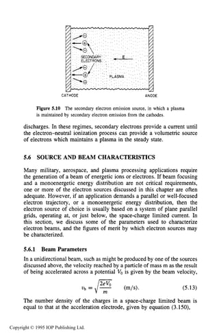 SOURCE AND BEAM CHARACTERISTICS 171
CATHODE ANODE
Figure 5.10 The secondary electron emission source, in which a plasma
is maintained by secondary electron emission from the cathodes.
discharges. In these regimes, secondary electrons provide a current until
the electron-neutral ionization process can provide a volumetric source
of electrons which maintains a plasma in the steady state.
5.6 SOURCE AND BEAM CHARACTERISTICS
Many military, aerospace, and plasma processing applications require
the generation of a beam of energetic ions or electrons. If beam focusing
and a monoenergetic energy distribution are not critical requirements,
one or more of the electron sources discussed in this chapter are often
adequate. However, if an application demands a parallel or well-focused
electron trajectory, or a monoenergetic energy distribution, then the
electron source of choice is usually based on a system of plane parallel
grids, operating at, or just below, the space-charge limited current. In
this section, we discuss some of the parameters used to characterize
electron beams, and the figures of merit by which electron sources may
be characterized.
5.6.1 Beam Parameters
In a unidirectional beam, such as might be produced by one of the sources
discussed above, the velocity reached by a particle of mass m as the result
of being accelerated across a potential Vois given by the beam velocity,
(5.13)
The number density of the charges in a space-charge limited beam is
equal to that at the acceleration electrode, given by equation (3.150),
Copyright © 1995 IOP Publishing Ltd.
 