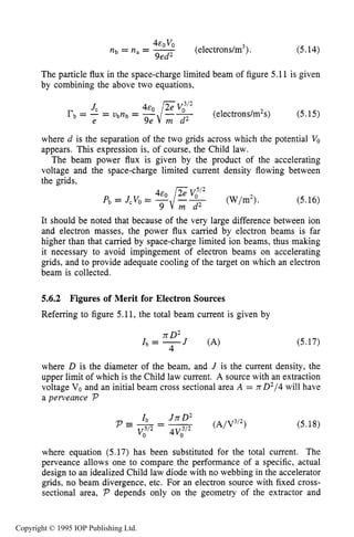 172 ELECTRON SOURCES AND BEAMS
(electrons/m3).
EOVO
Itb = n, = -
9ed2
(5.14)
The particle flux in the space-charge limited beam of figure 5.11 is given
by combining the above two equations,
(electrons/m2s) (5.15)
Jc
e
rb= - = Ubnb=
where d is the separation of the two grids across which the potential Vo
appears. This expression is, of course, the Child law.
The beam power flux is given by the product of the accelerating
voltage and the space-charge limited current density flowing between
the grids,
(5.16)
It should be noted that because of the very large difference between ion
and electron masses, the power flux carried by electron beams is far
higher than that carried by space-charge limited ion beams, thus making
it necessary to avoid impingement of electron beams on accelerating
grids, and to provide adequate cooling of the target on which an electron
beam is collected.
5.6.2 Figures of Merit for Electron Sources
Referring to figure 5.11, the total beam current is given by
15D2
= -J (A)
4
(5.17)
where D is the diameter of the beam, and J is the current density, the
upper limit of which is the Child law current. A source with an extraction
voltage Vo and an initial beam cross sectional area A = nD2/4will have
apeweance P
(5.18)
where equation (5.17) has been substituted for the total current. The
perveance allows one to compare the performance of a specific, actual
design to an idealized Child law diode with no webbing in the accelerator
grids, no beam divergence, etc. For an electron source with fixed cross-
sectional area, P depends only on the geometry of the extractor and
Copyright © 1995 IOP Publishing Ltd.
 