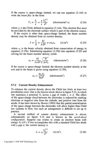 CHARGED PARTICLE BEAM TRANSPORT 175
If the source is space-charge limited, we can use equation (3.145) to
write the beam$ux in the form
(electrons/m*-s) (5.24)
where x is the Child, defined in equation (3.144). This electron flux must
be provided by the electrode surface which is part of the electron source.
If the source is other than space-charge limited, the beam number
density may be obtained from its current density,
(5.25)
where vb is the beam velocity obtained from conservation of energy in
equation (3.156). Substituting equation (3.156) into equation (5.25) and
solving for the beam number density yields
(electrons/m3). (5.26)
If the source is space-charge limited, the electron number density at the
exit and in the beam is given using equation (3.150),
(5.27)
5.7.2 Current Density Enhancement
To enhance the current density above the Child law limit, at least two
possibilities exist. One is the bipolar diode shown in figure 5.13, in which
one maintains a potential Vo across a gap of width n = d. The effect
of the space-charge cloud between the electrodes is reduced by emitting
electrons or negative ions from the cathode, and positive ions from the
anode. It has been shown by Howes (1965) that this partial neutralization
of the space charge between the electrodes will allow higher than Child
law currents to flow, but such an arrangement is difficult to set up in
practice.
A second method of current density enhancement is shown
schematically on figure 5.14 and is known as the accel-decel
configuration. Suppose one wishes to create an electron beam with
energy Vo(eV). If one accomplishes this with a standard Child law diode
with a gap d , the current density is
(5.28)
Copyright © 1995 IOP Publishing Ltd.
 