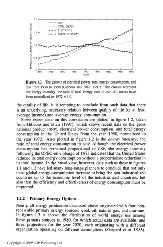 LONG-TERM GLOBAL ENERGY ISSUES
Win
5
-GNP
TOTAL ENERGY
z
Figure 1.2 The growth of electrical power, total energy consumption, and
GNP from 1950 to 1990 (Gibbons and Blair, 1991). The crosses represent
the energy intensity, the ratio of total energy used to GNP. All curves have
been normalized to 1972 = 1.0.
I I I 1 I I I
the quality of life, it is tempting to conclude from such data that there
is an underlying, necessary relation between quality of life (or at least
average income) and average energy consumption.
Some recent data on this correlation are plotted in figure 1.2, taken
from Gibbons and Blair (1991), which shows recent data on the gross
national product (GNP), electrical power consumption, and total energy
consumption in the United States from the year 1950, normalized to
the year 1972. Also plotted in figure 1.2 is the energy intensity, the
ratio of total energy consumption to GNP. Although the electrical power
consumption has remained proportional to GNP, the energy intensity
following the OPEC oil embargo of 1973 indicates that the United States
reduced its total energy consumption without a proportionate reduction in
its total income. In the broad view, however, data such as those in figures
1.1 and 1.2have led many long-range planners to conclude that not only
must global energy consumption increase to bring the non-industrialized
countries up to the economic level of the industrialized countries, but
also that the efficiency and effectiveness of energy consumption must be
improved.
1.2.2 Primary Energy Options
Nearly all energy production discussed above originated with four non-
renewable primary energy sources: coal, oil, natural gas, and uranium.
In figure 1.3 is shown the distribution of world energy use among
these primary sources in 1980, for which actual data are available, and
three projections for the year 2020, each originating with a different
organization operating on different assumptions (Shepard et a1 1988).
Copyright © 1995 IOP Publishing Ltd.
 
