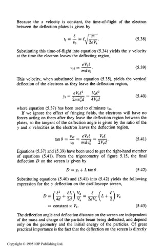 CHARGED PARTICLE BEAM TRANSPORT 179
Because the x velocity is constant, the time-of-flight of the electron
between the deflection plates is given by
(5.38)
Substituting this time-of-flight into equation (5.34) yields the y velocity
at the time the electron leaves the deflecting region,
eVdC
Uyf = -.
mdvo
(5.39)
This velocity, when substituted into equation (5.33, yields the vertical
deflection of the electrons as they leave the deflection region,
(5.40)
where equation (5.37) has been used to eliminate vo.
If we ignore the effect of fringing fields, the electrons will have no
forces acting on them after they leave the deflection region between the
plates, so the tangent of the deflection angle is given by the ratio of the
y and x velocities as the electron leaves the deflection region,
(5.41)
Equations (5.37) and (5.39) have been used to get the right-hand member
of equations (5.41). From the trigonometry of figure 5.15, the final
deflection D on the screen is given by
D = yf+ Ltan6. (5.42)
Substituting equations (5.40) and (5.41) into (5.42) yields the following
expression for the y deflection on the oscilloscope screen,
= constant x v d . (5-43)
The deflection angle and deflection distance on the screen are independent
of the mass and charge of the particle beam being deflected, and depend
only on the geometry and the initial energy of the particles. Of great
practical importance is the fact that the deflection on the screen is directly
Copyright © 1995 IOP Publishing Ltd.
 