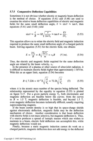 CHARGED PARTICLE BEAM TRANSPORT 183
5.7.5 Comparative Deflection Capabilities
Sometimes it is not obvious whether electric or magnetic beam deflection
is the method of choice. If equations (5.41) and (5.48) are used to
examine the relative beam deflection capabilities of electric and magnetic
fields for the same small deflection angle, 8 FZ sin8 x tan8, then
equations (5.41) and (5.48) yield
E t
s i n 8 m - = l BR' , , / z e t a n 8 = - .- 2Va (5.53)
This equation allows us to relate the electric field and magnetic induction
required to produce the same small deflection angle of a charged particle
beam. Solving equation (5.53) for the electric field, one obtains
(5.54)
Thus, the electric and magnetic fields required for the same deflection
angle are related by the beam velocity, ub.
In the presence of a plasma or other source of ultraviolet radiation, it
is difficult to maintain electric fields higher than approximately 1MV/m.
With this as an upper limit, equation (5.54) becomes
B 6 7.226 x 10-5E (5.55)
where A is the atomic mass number of the species being deflected. The
relationship represented by the equality in equation (5.55) is plotted
on figure 5.17. For a given particle energy Va, both electrostatic and
magnetic deflection are feasible below the curves; from the curves
to B = 1.5 T, magnetic deflection is feasible, and beyond 1.5 T,
even magnetic deflection becomes technically difficult, usually requiring
superconducting magnets.
If the beam current density is so high that its space-charge shields
against electrostatic deflection, magnetic fields may be the deflection
mechanism of choice. Another consideration is that beam deflection
with electric fields is not mass selective, but magnetic deflection is. Thus,
if a source produces a spread of isotopic masses which one wishes to
maintain in a beam, electric field deflection can accomplish this, while
magnetic deflection would not.
Finally, because a static magnetic induction cannot do work on a
charged particle, magnetic deflection does not add energy to the deflected
Copyright © 1995 IOP Publishing Ltd.
 