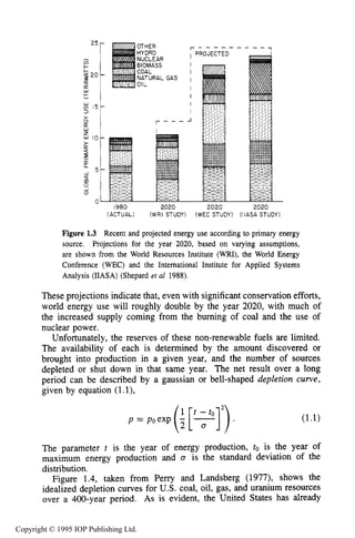 6 INTRODUCTION
25 -
cn
+I-
9 20
-
CK
w
FI
15-
3
>(3
LT
W
2
w l 0 -
2-
LT
C
[L
a
1
C
I
5 -
m
s(3
r - - -
n
r - - - - -
I PROJECTED
- - -
I
v
1980 2020 2020 2020
(ACTUAL) (WRI STUDY) (WEC STUDY) (IIASA STUDY)
Figure 1.3 Recent and projected energy use according to primary energy
source. Projections for the year 2020, based on varying assumptions,
are shown from the World Resources Institute (WRI), the World Energy
Conference (WEC) and the International Institute for Applied Systems
Analysis (IIASA) (Shepard et al 1988).
These projections indicate that, even with significant conservation efforts,
world energy use will roughly double by the year 2020, with much of
the increased supply coming from the burning of coal and the use of
nuclear power.
Unfortunately, the reserves of these non-renewable fuels are limited.
The availability of each is determined by the amount discovered or
brought into production in a given year, and the number of sources
depleted or shut down in that same year. The net result over a long
period can be described by a gaussian or bell-shaped depletion curve,
given by equation (1.l),
P' PoexP(i[R]2)41 t - t o
The parameter t is the year of energy production, to is the year of
maximum energy production and D is the standard deviation of the
distribution.
Figure 1.4, taken from Perry and Landsberg (1977), shows the
idealized depletion curves for U.S. coal, oil, gas, and uranium resources
over a 400-year period. As is evident, the United States has already
Copyright © 1995 IOP Publishing Ltd.
 
