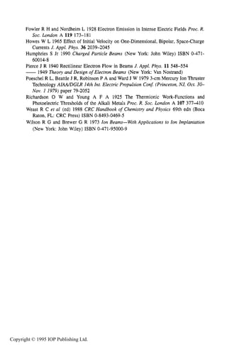 188 ELECTRON SOURCES AND BEAMS
Fowler R H and Nordheim L 1928 Electron Emission in Intense Electric Fields Proc. R.
Howes W L 1965 Effect of Initial Velocity on One-Dimensional, Bipolar, Space-Charge
Humphries S Jr 1990 Charged Particle Beams (New York: John Wiley) ISBN 0-471-
Pierce J R 1940 Rectilinear Electron Flow in Beams J. Appl. Phys. 11 548-554
-1949 Theory and Design of Electron Beams (New York: Van Nostrand)
Poeschel R L, Beattle J R, Robinson P A and Ward J W 1979 3-cm Mercury Ion Thruster
Technology AIMDGLR 14th Int. Electric Propulsion Con$ (Princeton,NJ, Oct. 30-
Nov. 1 1979) paper 79-2052
Richardson 0 W and Young A F A 1925 The Thermionic Work-Functions and
Photoelectric Thresholds of the Alkali Metals Proc. R. Soc. London A 107 377-410
Weast R C et a1 (ed) 1988 CRC Handbook of Chemistry and Physics 69th edn (Boca
Raton, FL: CRC Press) ISBN 0-8493-0469-5
Wilson R G and Brewer G R 1973 Ion Beams-With Applications to Ion Implantation
(New York: John Wiley) ISBN 0-471-95000-9
Soc. London A 119 173-181
Currents J. Appl. Phys. 36 2039-2045
60014-8
Copyright © 1995 IOP Publishing Ltd.
 