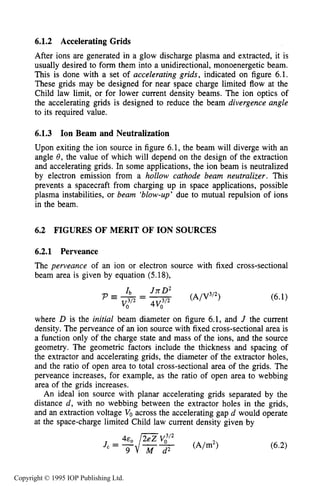 FIGURES OF MERIT OF ION SOURCES 191
6.1.2 Accelerating Grids
After ions are generated in a glow discharge plasma and extracted, it is
usually desired to form them into a unidirectional, monoenergetic beam.
This is done with a set of accelerating grids, indicated on figure 6.1.
These grids may be designed for near space charge limited flow at the
Child law limit, or for lower current density beams. The ion optics of
the accelerating grids is designed to reduce the beam divergence angle
to its required value.
6.1.3 Ion Beam and Neutralization
Upon exiting the ion source in figure 6.1, the beam will diverge with an
angle 8, the value of which will depend on the design of the extraction
and accelerating grids. In some applications, the ion beam is neutralized
by electron emission from a hollow cathode beam neutralizer. This
prevents a spacecraft from charging up in space applications, possible
plasma instabilities, or beam ‘blow-up’ due to mutual repulsion of ions
in the beam.
6.2 FIGURES OF MERIT OF ION SOURCES
6.2.1 Perveance
The peweance of an ion or electron source with fixed cross-sectional
beam area is given by equation (5.18),
where D is the initial beam diameter on figure 6.1, and J the current
density. The perveance of an ion source with fixed cross-sectional area is
a function only of the charge state and mass of the ions, and the source
geometry. The geometric factors include the thickness and spacing of
the extractor and accelerating grids, the diameter of the extractor holes,
and the ratio of open area to total cross-sectional area of the grids. The
perveance increases, for example, as the ratio of open area to webbing
area of the grids increases.
An ideal ion source with planar accelerating grids separated by the
distance d , with no webbing between the extractor holes in the grids,
and an extraction voltage Voacross the accelerating gap d would operate
at the space-charge limited Child law current density given by
Copyright © 1995 IOP Publishing Ltd.
 