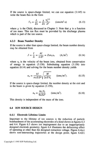 ION SOURCE DESIGN 195
If the source is space-charge limited, we can use equation (3.145)to
write the beam flux in the form
(6.13)
where x is the Child, discussed in Chapter 3.Note that x is a function
of ion mass. This ion flux must be provided by the discharge plasma
which is part of the ion source.
6.3.3 Beam Number Density
If the source is other than space-charge limited, the beam number density
may be obtained from
(6.14)
where vb is the velocity of the beam ions, obtained from conservation
of energy in equation (3.156).Substituting equation (3.156)into
equation (6.14)and solving for the beam number density yields
(6.15)
If the source is space-charge limited, the number density at the exit and
in the beam is given by equation (3.150),
(6.16)
This density is independent of the mass of the ions.
6.4 ION SOURCE DESIGN
6.4.1 Electrode Lifetime Limits
Important to the lifetime of ion sources is the reduction of particle
bombardment of the accelerating electrodes of a kind shown in figures 6.3
and 6.4.Figure 6.3shows ion impingement due to an inappropriately
designed electrode geometry; figure 6.4illustrates the defocusing effect
of operating at other than the designed extraction voltage. Figure 6.4(a)
shows non-intersecting trajectories at the design point; figure 6.4(b)
Copyright © 1995 IOP Publishing Ltd.
 