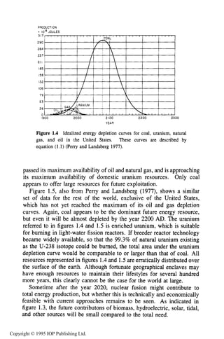 LONG-TERM GLOBAL ENERGY ISSUES 7
PRODUCTION
i IO" JOULES
317
290
264
237
21I
I85
158
132
106
79
53
26
0
I900 2000 2 IO0 2200 2300
YEAR
Figure 1.4 Idealized energy depletion curves for coal, uranium, natural
gas, and oil in the United States. These curves are described by
equation (1.1) (Perry and Landsberg 1977).
passed its maximum availability of oil and natural gas, and is approaching
its maximum availability of domestic uranium resources. Only coal
appears to offer large resources for future exploitation.
Figure 1.5, also from Perry and Landsberg (1977), shows a similar
set of data for the rest of the world, exclusive of the United States,
which has not yet reached the maximum of its oil and gas depletion
curves, Again, coal appears to be the dominant future energy resource,
but even it will be almost depleted by the year 2200 AD. The uranium
referred to in figures 1.4 and 1.5 is enriched uranium, which is suitable
for burning in light-water fission reactors. If breeder reactor technology
became widely available, so that the 99.3% of natural uranium existing
as the U-238 isotope could be burned, the total area under the uranium
depletion curve would be comparable to or larger than that of coal. All
resources represented in figures 1.4and 1.5are erratically distributed over
the surface of the earth. Although fortunate geographical enclaves may
have enough resources to maintain their lifestyles for several hundred
more years, this clearly cannot be the case for the world at large.
Sometime after the year 2020, nuclear fusion might contribute to
total energy production, but whether this is technically and economically
feasible with current approaches remains to be seen. As indicated in
figure 1.3, the future contributons of biomass, hydroelectric, solar, tidal,
and other sources will be small compared to the total need.
Copyright © 1995 IOP Publishing Ltd.
 