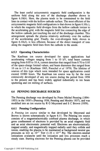 204 ION SOURCES AND BEAMS
The least useful axisymmetric magnetic field configuration is the
uniform field along the axis of the discharge chamber shown in
figure 6.10(b). Here, the plasma tends to be constrained to the field
lines in contact with the hollow cathode surface. The most efficient of the
axisymmetric magnetic field configuations is that shown in figure 6.10(c),
in which the magnetic field diverges from the hollow cathode ionizer to
the accelerating grid, with the magnetic field line connecting the edge of
the hollow cathode just touching the end of the discharge chamber. This
arrangement spreads the plasma relatively uniformly over the surface
of the accelerating grid. Finally, the over-divergent field, shown in
figure 6.10(d), is less efficient, because of the direct transport of ions
along the magnetic field lines from the cathode to the anode.
6.5.3 Operating Characteristics
The Kaufman ion source developed for space applications had
accelerating voltages ranging from 1 to 10 kV, total beam currents
ranging from 0.05 to 10A, current densities that ranged from 0.70 to 0.95
of the space-charge limited values, and beam diameters that ranged from
10 cm to 1.5 m (Kaufman 1965, Poeschel et al 1979). The lifetime of
sources of this type which were intended for space applications could
exceed 10000 hours. The Kaufman ion source was by far the most
extensively developed of any ion source during the period from 1958
to the present and has been widely applied industrially to ion beam
sputtering and ion milling of surfaces.
6.6 PENNING DISCHARGE SOURCES
The Penning discharge was developed by Frans Michel Penning (1894-
1953) in the 1930’s (Penning 1936, Penning and Moubis 1937), and was
modified into an ion source by R G Meyerand and S C Brown (1959).
6.6.1 Penning Configuration
A Penning ion suurce similar to that developed by Meyerand and
Brown is shown schematically in figure 6.11. The Penning ion source
consists of a magnetoelectrically confined plasma discharge, in which
gross confinement of electrons is provided by an axial magnetic field
and an axial electrostatic potential well. Electrons are electrostatically
trapped axially, and magnetically trapped radially until they collide and
ionize, enabling the plasma to be maintained at background neutral gas
pressures as low as Torr (1.33 x Pa). The electron-neutral
ionizations avalanche until the ionization and loss processes reach a
steady state. Starting electrons for the Penning plasma can be provided
Copyright © 1995 IOP Publishing Ltd.
 
