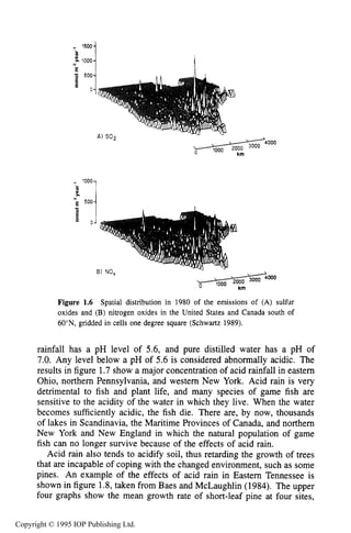 LONG-TERM GLOBAL ENERGY ISSUES 9
1500
Figure 1.6 Spatial distribution in 1980 of the emissions of (A) sulfur
oxides and (B) nitrogen oxides in the United States and Canada south of
60'N, gridded in cells one degree square (Schwartz 1989).
rainfall has a pH level of 5.6, and pure distilled water has a pH of
7.0. Any level below a pH of 5.6 is considered abnormally acidic. The
results in figure 1.7show a major concentration of acid rainfall in eastern
Ohio, northem Pennsylvania, and western New York. Acid rain is very
detrimental to fish and plant life, and many species of game fish are
sensitive to the acidity of the water in which they live. When the water
becomes sufficiently acidic, the fish die. There are, by now, thousands
of lakes in Scandinavia, the Maritime Provinces of Canada, and northem
New York and New England in which the natural population of game
fish can no longer survive because of the effects of acid rain.
Acid rain also tends to acidify soil, thus retarding the growth of trees
that are incapable of coping with the changed environment, such as some
pines. An example of the effects of acid rain in Eastern Tennessee is
shown in figure 1.8,taken from Baes and McLaughlin (1984). The upper
four graphs show the mean growth rate of short-leaf pine at four sites,
Copyright © 1995 IOP Publishing Ltd.
 