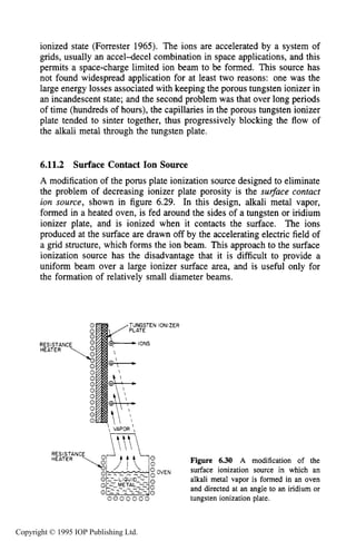 220 ION SOURCES AND BEAMS
ionized state (Forrester 1965). The ions are accelerated by a system of
grids, usually an accel-decel combination in space applications, and this
permits a space-charge limited ion beam to be formed. This source has
not found widespread application for at least two reasons: one was the
large energy losses associated with keeping the porous tungsten ionizer in
an incandescent state; and the second problem was that over long periods
of time (hundreds of hours), the capillaries in the porous tungsten ionizer
plate tended to sinter together, thus progressively blocking the flow of
the alkali metal through the tungsten plate.
6.11.2 Surface Contact Ion Source
A modification of the porus plate ionization source designed to eliminate
the problem of decreasing ionizer plate porosity is the surjiuce contact
ion source, shown in figure 6.29. In this design, alkali metal vapor,
formed in a heated oven, is fed around the sides of a tungsten or iridium
ionizer plate, and is ionized when it contacts the surface. The ions
produced at the surface are drawn off by the accelerating electric field of
a grid structure, which forms the ion beam. This approach to the surface
ionization source has the disadvantage that it is difficult to provide a
uniform beam over a large ionizer surface area, and is useful only for
the formation of relatively small diameter beams.
RESISTANCE
Figure 6.30 A modification of the
surface ionization source in which an
alkali metal vapor is formed in an oven
and directed at an angle to an iridium or
OVEN
0 0 0 0 0 0 0 tungsten ionization plate.
Copyright © 1995 IOP Publishing Ltd.
 