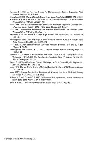 222 ION SOURCES AND BEAMS
Freeman J H 1963 A New Ion Source for Electromagnetic Isotope Separation Nucl.
Humphries S 1990 Charged Particle Beams (New York:John Wiley) ISBN 0-471-60014-8
Kaufman H R 1961 An Ion Rocket with an Electron-Bombardment Ion Source NASA
TechnicalNote TND-585 January 1961
-1963 The Electron-Bombardment Ion Rocket Advanced Propulsion Concepts vol I
(Proc. 3rd Symp., October 1962) (New York: Gordon and Breach)
- 1965 Performance Correlation for Electron-Bombardment Ion Sources, NASA
Technical Note TND-3041 October 1965
Meyerand R G and Brown S C 1959 High Current Ion Source Rev. Sci. Instrum. 30
110-111
Penning F M 1936 Glow Discharge at Low Pressure Between Coaxial Cylinders in an
Axial Magnetic Field Physica 3 873-894
-1937 A New Manometer for Low Gas Pressures Between and Torr
Physica 4 71-75
Penning F M and Moubis J H A 1937 A Neutron Source Without Pumping Physica 4
1190-1 199
Poeschel R L, Beattle J R, Robinson P A and Ward J W 1979 3-cm Mercury Ion Thruster
Technology AIMDGLR 14th Int. Electric Propulsion Con5 (Princeton, NJ, Oct. 30-
Nov. I 1979) paper 79-2052
Roth J R 1966 Modification of Penning Discharge Useful in Plasma Physics Experiments
Rev. Sci. Instrum. 37 1100-1 101
-1973a Hot Ion Production in a Modified Penning Discharge IEEE Trans.on Plasma
Sci. 13 4 4 5
-1973b Energy Distribution Functions of Kilovolt Ions in a Modified Penning
Discharge Plasma Phys. 15 995-1005
Wilson R G and Brewer G R 1973 Ion Beams-With Applications to Ion Implantation
(New York: John Wiley) ISBN 0-471-95000-9
Zinn W H 1937 Low Voltage Positive Ion Source Phys. Rev. 52 655-657
Instrum. Methods 22 306-316
Copyright © 1995 IOP Publishing Ltd.
 