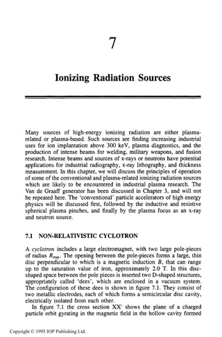 7
Ionizing Radiation Sources
Many sources of high-energy ionizing radiation are either plasma-
related or plasma-based. Such sources are finding increasing industrial
uses for ion implantation above 300 keV, plasma diagnostics, and the
production of intense beams for welding, military weapons, and fusion
research. Intense beams and sources of x-rays or neutrons have potential
applications for industrial radiography, x-ray lithography, and thickness
measurement. In this chapter, we will discuss the principles of operation
of some of the conventional and plasma-related ionizing radiation sources
which are likely to be encountered in industrial plasma research. The
Van de Graaff generator has been discussed in Chapter 3, and will not
be repeated here. The ‘conventional’ particle accelerators of high energy
physics will be discussed first, followed by the inductive and resistive
spherical plasma pinches, and finally by the plasma focus as an x-ray
and neutron source.
7.1 NON-RELATIVISTIC CYCLOTRON
A cyclotron includes a large electromagnet, with two large pole-pieces
of radius Rmm.The opening between the pole-pieces forms a large, thin
disc perpendicular to which is a magnetic induction B , that can range
up to the saturation value of iron, approximately 2.0 T. In this disc-
shaped space between the pole pieces is inserted two D-shaped structures,
appropriately called ‘dees’, which are enclosed in a vacuum system.
The configuration of these dees is shown in figure 7.1. They consist of
two metallic electrodes, each of which forms a semicircular disc cavity,
electrically isolated from each other.
In figure 7.1 the cross section XX’ shows the plane of a charged
particle orbit gyrating in the magnetic field in the hollow cavity formed
Copyright © 1995 IOP Publishing Ltd.
 