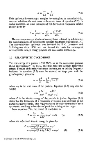 RELATIVISTIC CYCLOTRON 225
If the cyclotron is operating at energies low enough to be non-relativistic,
one can substitute the rest mass in the center term of equation (7.3). In
such a cyclotron, an ion at the radius R will have a non-relativistic kinetic
energy given by
1 p2 q2B2R2
2 2mo 2mo
& = -mov2 = -= -. (7.4)
The maximum energy which an ion may have is found by substituting
the maximum radius of the dees into the right-hand term of equation (7.4).
The non-relativistic cyclotron was invented by E 0 Lawrence and
S Livingston circa 1930, and has formed the basis for subsequent
developments in high energy physics and accelerator technology.
7.2 RELATIVISTIC CYCLOTRON
The rest energy of a proton is 938 MeV, so as one accelerates protons
above approximately 100 MeV, one must take into account relativistic
effects. Because of the relativistic mass increase, the RF driving frequency
indicated in equation (7.2) must be reduced to keep pace with the
gyrofrequency, given by
where mo is the rest mass of the particle. Equation (7.5) may also be
written
qBc2 qBc2
mc2 moc2+&
w = - - -
where & is the kinetic energy of the particle in joules. Equation (7.6)
states that the frequency of a relativistic cyclotron must decrease as the
particle acquires energy. This requires pulsed or cyclic operation of such
cyclotrons, resulting in bunches of particles arriving at the target.
From equation (7.6), the period of revolution is
where the relativistic kinetic energy is given by
(7.7)
E = J(moc2)2+p2c2 -moc2
= ,/(moc2)2+(qBRc)2-moc2 (J). (7.8)
Copyright © 1995 IOP Publishing Ltd.
 