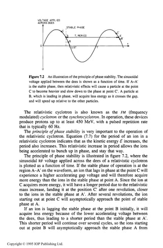 226 IONIZING RADIATION SOURCES
VOLTAGE APPLIED
ACROSSDEES
0
0
Figure7.2 An illustration of the principle of phase stability. The sinusoidal
voltage applied between the dees is shown as a function of time. If A-A’
is the stable phase, then relativistic effects will cause a particle at the point
C to become heavier and slow down to the phase at point C’. A particle at
B, which is leading in phase, will acquire less energy as it crosses the gap,
and will speed up relative to the other particles.
The relativistic cyclotron is also known as the FM (frequency
modulated) cyclotron or the synchrocyclotron.In operation, these devices
produce protons up to at least 450 MeV, with a pulsed repetition rate
that is typically 60 Hz.
The principle ofphase stability is very important to the operation of
the relativistic cyclotron. Equation (7.7) for the period of an ion in a
relativistic cyclotron indicates that as the kinetic energy E increases, the
period also increases. This relativistic increase in period allows the ions
being accelerated to bunch up in phase, and stay that way.
The principle of phase stability is illustrated in figure 7.2, where the
sinusoidal RF voltage applied across the dees of a relativistic cyclotron
is plotted as a function of time. If the stable phase of operation is at the
region A-A’ on the waveform, an ion that lags in phase at the point C will
experience a higher accelerating gap voltage and will therefore acquire
more energy than the ions in the stable phase at point A. Since the ion at
C acquires more energy, it will have a longer period due to the relativistic
mass increase, landing it at the position C’ after one revolution, closer
to the ions in the stable phase at A’. After several revolutions, the ion
starting out at point C will asymptotically approach the point of stable
phase at A.
If an ion is lagging the stable phase at the point B initially, it will
acquire less energy because of the lower accelerating voltage between
the dees, thus leading to a shorter period than the stable phase at A’.
This shorter period will continue over several cycles, so the ions starting
out at point B will asymptotically approach the stable phase A from
Copyright © 1995 IOP Publishing Ltd.
 