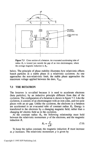 THE BETATRON 227
I
1
PRIMARY
--- wINDINGS
'TUBE
ACCELERATING
Figure 7.3 Cross section of a betatron. An evacuated accelerating tube of
radius Ro is located just outside the gap of an iron electromagnet, where
the average magnetic induction is Bav.
below. The principle of phase stability illustrates how relativistic effects
bunch particles in a stable phase in a relativistic cyclotron. As one
approaches the non-relativistic limit, the stable phase approaches the
maximum voltage applied between the dees, Vmm.
7.3 THE BETATRON
The betatron is so-called because it is used to accelerate electrons
(beta particles), by an inductive principle different from that of the
cyclotron. The configuration of a betatron is shown in figure 7.3.Like the
cyclotron, it consists of an electromagnet with an iron yoke, and two pole
pieces with an air gap. Unlike the cyclotron, the electrons in a betatron
are accelerated in an evacuated tube of constant radius Ro. Energy is
transferred to the electrons by a changing magnetic field, rather than a
changing RF electric field as in the cyclotron.
At the constant radius Ro, the following relationship must hold
between the relativistic momentum p of the electrons, and the magnetic
induction B, I
Y
Ro = -
q B '
(7.9)
To keep the radius constant, the magnetic induction B must increase
as p increases. The relativistic momentum p is given by
Copyright © 1995 IOP Publishing Ltd.
 