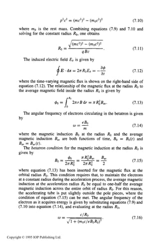 228 IONIZING RADIATION SOURCES
p2c2= (mc2I2- (moc2I2 (7.10)
where mo is the rest mass. Combining equations (7.9) and 7.10 and
solving for the constant radius Ro,one obtains
J(mc2)2 - (moc2>2
Ro =
4Bc
The induced electric field Eo is given by
(7.11)
(7.12)
where the time-varying magnetic flux is shown on the right-hand side of
equation (7.12).The relationship of the magnetic flux at the radius Ro to
the average magnetic field inside the radius Ro is given by
(7.13)
The angular frequency of electrons circulating in the betatron is given
by
(7.14)
where the magnetic induction Bo at the radius Ro and the average
magnetic induction Bav are both functions of time, Bo = Bo(t) and
The betatron condition for the magnetic induction at the radius Ro is
Bav = Bav(t).
given by
(7.15)
where equation (7.13) has been inserted for the magnetic flux at the
orbital radius Ro. This condition requires that, to maintain the electrons
at a constant radius during the acceleration process, the average magnetic
induction at the acceleration radius Ro be equal to one-half the average
magnetic induction across the entire orbit of radius Ro.For this reason,
the accelerating tube is put slightly outside the pole pieces, where the
condition of equation (7.15) can be met. The angular frequency of the
electron as it acquires energy is given by substituting equations (7.9)and
(7.10 into equation (7.14),and evaluating at the radius Ro,
(7.16)
GIRO
J1 +(moc/eBoRo)2*
w =
Copyright © 1995 IOP Publishing Ltd.
 