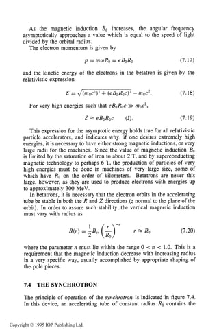 THE SYNCHROTRON 229
As the magnetic induction BO increases, the angular frequency
asymptotically approaches a value which is equal to the speed of light
divided by the orbital radius.
The electron momentum is given by
p = mwRo = eBoRo (7.17)
and the kinetic energy of the electrons in the betatron is given by the
relativistic expression
= J(moc2)2+(eBoRoc)2- moc2. (7.18)
For very high energies such that eBoRoc >>mac2,
& X eBoRoc (J). (7.19)
This expression for the asymptotic energy holds true for all relativistic
particle accelerators, and indicates why, if one desires extremely high
energies, it is necessary to have either strong magnetic inductions, or very
large radii for the machines. Since the value of magnetic induction BO
is limited by the saturation of iron to about 2 T, and by superconducting
magnetic technology to perhaps 6 T, the production of particles of very
high energies must be done in machines of very large size, some of
which have Ro on the order of kilometers. Betatrons are never this
large, however, as they are used to produce electrons with energies up
to approximately 300 MeV.
In betatrons, it is necessary that the electron orbits in the accelerating
tube be stable in both the R and Z directions (z normal to the plane of the
orbit). In order to assure such stability, the vertical magnetic induction
must vary with radius as
(7.20)
where the parameter n must lie within the range 0 < n < 1.0. This is a
requirement that the magnetic induction decrease with increasing radius
in a very specific way, usually accomplished by appropriate shaping of
the pole pieces.
7.4 THE SYNCHROTRON
The principle of operation of the synchrotron is indicated in figure 7.4.
In this device, an accelerating tube of constant radius Ro contains the
Copyright © 1995 IOP Publishing Ltd.
 