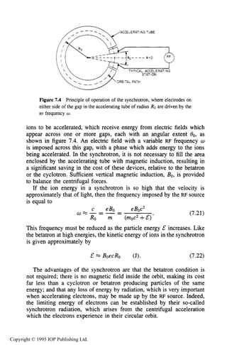 230 IONIZING RADIATION SOURCES
ACCELERATING TUBE
TYPICAL ACCELERATING
STAT ION
ORBITAL PATH
Figure 7.4 Principle of operation of the synchrotron, where electrodes on
either side of the gap in the accelerating tube of radius Ro are driven by the
RF frequency U .
ions to be accelerated, which receive energy from electric fields which
appear across one or more gaps, each with an angular extent O0, as
shown in figure 7.4. An electric field with a variable RF frequency o
is imposed across this gap, with a phase which adds energy to the ions
being accelerated. In the synchrotron, it is not necessary to fill the area
enclosed by the accelerating tube with magnetic induction, resulting in
a significant saving in the cost of these devices, relative to the betatron
or the cyclotron. Sufficient vertical magnetic induction, Bo, is provided
to balance the centrifugal forces.
If the ion energy in a synchrotron is so high that the velocity is
approximately that of light, then the frequency imposed by the RF source
is equal to
c eBo eBoc2
Ro m (moc2+E)’
a m - = - - - (7.21)
This frequency must be reduced as the particle energy E increases. Like
the betatron at high energies, the kinetic energy of ions in the synchrotron
is given approximately by
& M BoecRo (J). (7.22)
The advantages of the synchrotron are that the betatron condition is
not required; there is no magnetic field inside the orbit, making its cost
far less than a cyclotron or betatron producing particles of the same
energy; and that any loss of energy by radiation, which is very important
when accelerating electrons, may be made up by the RF source. Indeed,
the limiting energy of electrons can be established by their so-called
synchrotron radiation, which arises from the centrifugal acceleration
which the electrons experience in their circular orbit.
Copyright © 1995 IOP Publishing Ltd.
 
