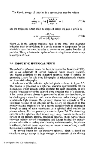 INDUCTIVE SPHERICAL PINCH 231
The kinetic energy of particles in a synchrotron may be written
2
- = / l + ( % )E - 1
moc2
(7.23)
and the frequency which must be imposed across the gap is given by
(7.24)
where Bo is the vertical magnetic field at the orbit. This magnetic
induction must be modulated in a cyclic manner to compensate for the
relativistic mass increase, in order to accelerate successive bunches of
particles. The synchrotron is capable of accelerating ions or electrons up
to energies of GeV.
7.5 INDUCTIVE SPHERICAL PINCH
The inductive spherical pinch has been developed by Panarella (1980),
and is an outgrowth of inertial magnetic fusion energy research.
The plasma generated by the inductive spherical pinch is capable of
generating x-rays for soft x-ray lithography of microelectronic circuits
and industrial radiography.
A schematic of the inductive spherical pinch is shown in figure 7.5.
The plasma is generated in a spherical chamber approximately 10 cm
in diameter, which contains either openings for laser irradiation, or two
plasma formation electrodes inserted along opposite ends of a diameter.
A hot, dense primary plasma is generated by either laser irradiation, or
by discharging a capacitor bank across these electrodes through a gas
at relatively high pressure. This primary plasma then expands to fill a
significant volume of the spherical cavity. Before the expansion of this
primary plasma proceeds too far, a second capacitor bank is discharged
through an array of zonal conductors on a spherical shell outside the
plasma volume, like the geometry shown in figure 7.6. The fast-rising
currents in this spherical shell induce large image currents on the outer
surface of the primary plasma, producing spherical shock waves which
converge radially inward, compressing and further heating the primary
plasma. After this secondary shock heating and compression, the plasma
is sufficently hot and dense to produce an intense source of x-rays, until
the plasma re-expands and cools.
The driving circuit for the inductive spherical pinch is based on
capacitive energy storage at high voltage. A schematic of the driving
Copyright © 1995 IOP Publishing Ltd.
 