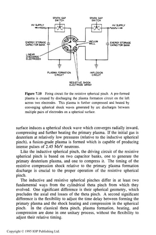 RESISTIVE SPHERICAL PINCH 235
SPARK GAP SPARK GAP
SWITCH SWITCH
ENERGY STORAGE
CAPACITOR BANK
ENERGYSTORAGE
CAPACITOR BANK
PLASMA FORMATION IMPLOSION
CIRCUIT
RESlSTiVE SHOCK
ELECTRODE ARRAY
Figure 7.10 Firing circuit for the resistive spherical pinch. A pre-formed
plasma is created by discharging the plasma formation circuit on the left
across two electrodes. This plasma is further compressed and heated by
converging spherical shock waves generated by arc discharges between
multiple pairs of electrodes on a spherical surface.
surface induces a spherical shock wave which converges radially inward,
compressing and further heating the primary plasma. If the initial gas is
deuterium at relatively low pressures (relative to the inductive spherical
pinch), a fusion-grade plasma is formed which is capable of producing
intense pulses of 2.45 MeV neutrons.
Like the inductive spherical pinch, the driving circuit of the resistive
spherical pinch is based on two capacitor banks, one to generate the
primary deuterium plasma, and one to compress it. The timing of the
resistive compression shock relative to the primary plasma formation
discharge is crucial to the proper operation of the resistive spherical
pinch.
The inductive and resistive spherical pinches differ in at least two
fundamental ways from the cylindrical theta pinch from which they
evolved. One significant difference is their spherical geometry, which
precludes the axial end losses of the theta pinch. A second significant
difference is the flexibility to adjust the time delay between forming the
primary plasma and the shock heating and compression in the spherical
pinch. In the classical theta pinch, plasma formation, heating, and
compression are done in one unitary process, without the flexibility to
adjust their relative timing.
Copyright © 1995 IOP Publishing Ltd.
 