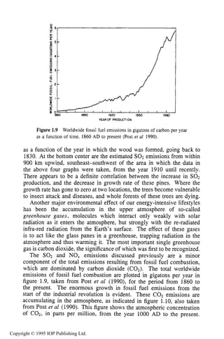 LONG-TERM GLOBAL ENERGY ISSUES
$ 6
K
a.
v) 5 -
B
P
I
9
4 -
2 --U)
1920 1950 1980
11
YEAROF PRODUCTION
Figure 1.9 Worldwide fossil fuel emissions in gigatons of carbon per year
as a function of time, 1860 AD to present (Post er al 1990).
as a function of the year in which the wood was formed, going back to
1830. At the bottom center are the estimated SO2 emissions from within
900 km upwind, southeast-southwest of the area in which the data in
the above four graphs were taken, from the year 1910 until recently.
There appears to be a definite correlation between the increase in SO2
production, and the decrease in growth rate of these pines. Where the
growth rate has gone to zero at two locations, the trees become vulnerable
to insect attack and diseases, and whole forests of these trees are dying.
Another major environmental effect of our energy-intensive lifestyles
has been the accumulation in the upper atmosphere of so-called
greenhouse gases, molecules which interact only weakly with solar
radiation as it enters the atmosphere, but strongly with the re-radiated
infra-red radiation from the Earth’s surface. The effect of these gases
is to act like the glass panes in a greenhouse, trapping radiation in the
atmosphere and thus warming it. The most important single greenhouse
gas is carbon dioxide, the significance of which was first to be recognized.
The SO2 and NO, emissions discussed previously are a minor
component of the total emissions resulting from fossil fuel combustion,
which are dominated by carbon dioxide (COz). The total worldwide
emissions of fossil fuel combustion are plotted in gigatons per year in
figure 1.9, taken from Post et al (1990), for the period from 1860 to
the present. The enormous growth in fossil fuel emissions from the
start of the industrial revolution is evident. These COz emissions are
accumulating in the atmosphere, as indicated in figure 1.10, also taken
from Post et al (1990). This figure shows the atmospheric concentration
of COz, in parts per million, from the year 1000 AD to the present.
Copyright © 1995 IOP Publishing Ltd.
 
