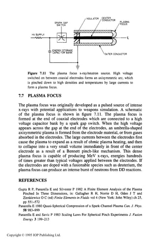 236 IONIZING RADIATION SOURCES
HV SUPPLY
-
SPARK GAP
"'Ti""
ENERGY STORAGE
CAPACITOR BANK
I--
Figure 7.11 The plasma focus x-rayheutron source. High voltage
switched on between coaxial electrodes forms an axisymmetric arc, which
is pinched down to high densities and temperatures by large currents to
form a plasma focus.
7.7 PLASMA FOCUS
The plasma focus was originally developed as a pulsed source of intense
x-rays with potential applications to weapons simulation. A schematic
of the plasma focus is shown in figure 7.11. The plasma focus is
formed at the end of coaxial electrodes which are connected to a high
voltage capacitor bank by a spark gap switch. When the high voltage
appears across the gap at the end of the electrodes, an umbrella-shaped
axisymmetric plasma is formed from the electrode material, or from gases
absorbed in the electrodes. The large currents between the electrodes first
cause the plasma to expand as a result of ohmic plasma heating, and then
to collapse into a very small volume immediately in front of the center
electrode as a result of a Bennett pinch-like mechanism. This dense
plasma focus is capable of producing MeV x-rays, energies hundreds
of times greater than typical voltages applied between the electrodes. If
the electrodes are doped with a fusionable species such as deuterium, the
plasma focus can produce an intense burst of neutrons from DD reactions.
REFERENCES
Gupta R P, Panarella E and Silvester P 1982 A Finite Element Analysis of the Plasma
Pinched In Three Dimensions, in: Gallagher R H, Norrie D H, Oden J T and
Zienkiewicz 0 C (ed) Finite Elements in Fluids vol4 (New York: John Wiley) ch 25,
Panarella E 1980 Quasi-Spherical Compression of a Spark-Channel Plasma Can. J.Phys.
Panarella E and Savic P 1983 Scaling Laws For Spherical Pinch Experiments J. Fusion
pp 551-572
58 983-999
Energy 3 199-213
Copyright © 1995 IOP Publishing Ltd.
 