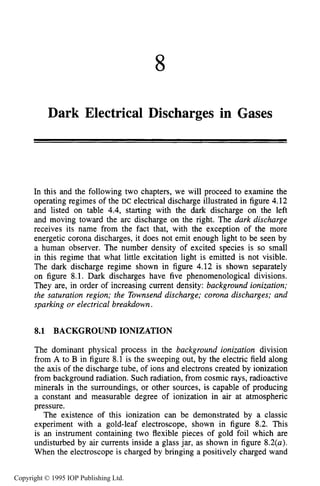 8
Dark Electrical Discharges in Gases
In this and the following two chapters, we will proceed to examine the
operating regimes of the DC electrical discharge illustrated in figure 4.12
and listed on table 4.4,starting with the dark discharge on the left
and moving toward the arc discharge on the right. The dark discharge
receives its name from the fact that, with the exception of the more
energetic corona discharges, it does not emit enough light to be seen by
a human observer. The number density of excited species is so small
in this regime that what little excitation light is emitted is not visible.
The dark discharge regime shown in figure 4.12 is shown separately
on figure 8.1. Dark discharges have five phenomenological divisions.
They are, in order of increasing current density: background ionization;
the saturation region; the Townsend discharge; corona discharges; and
sparking or electrical breakdown.
8.1 BACKGROUND IONIZATION
The dominant physical process in the background ionization division
from A to B in figure 8.1 is the sweeping out, by the electric field along
the axis of the discharge tube, of ions and electrons created by ionization
from background radiation. Such radiation, from cosmic rays, radioactive
minerals in the surroundings, or other sources, is capable of producing
a constant and measurable degree of ionization in air at atmospheric
pressure.
The existence of this ionization can be demonstrated by a classic
experiment with a gold-leaf electroscope, shown in figure 8.2. This
is an instrument containing two flexible pieces of gold foil which are
undisturbed by air currents inside a glass jar, as shown in figure 8.2(a).
When the electroscope is charged by bringing a positively charged wand
Copyright © 1995 IOP Publishing Ltd.
 
