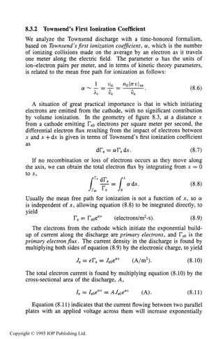 TOWNSEND DISCHARGE 241
8.3.2 Townsend’s First Ionization Coefficient
We analyze the Townsend discharge with a time-honored formalism,
based on Townsend’sjrst ionization coeflcient, a, which is the number
of ionizing collisions made on the average by an electron as it travels
one meter along the electric field. The parameter a has the units of
ion-electron pairs per meter, and in terms of kinetic theory parameters,
is related to the mean free path for ionization as follows:
A situation of great practical importance is that in which initiating
electrons are emitted from the cathode, with no significant contribution
by volume ionization. In the geometry of figure 8.3, at a distance x
from a cathode emitting reoelectrons per square meter per second, the
differential electron flux resulting from the impact of electrons between
x and x +dx is given in terms of Townsend’s first ionization coefficient
as
dr, = aredx. (8.7)
If no recombination or loss of electrons occurs as they move along
the axis, we can obtain the total electron flux by integrating from x = 0
to x,
Usually the mean free path for ionization is not a function of x, so a
is independent of x, allowing equation (8.8) to be integrated directly, to
yield
re= reoea” (electrons/m*-s). (8-9)
The electrons from the cathode which initiate the exponential build-
up of current along the discharge are primary electrons, and reois the
primary electronJlux. The current density in the discharge is found by
multiplying both sides of equation (8.9)by the electronic charge, to yield
J, = er, = JeOelYX (A/m2). (8.10)
The total electron current is found by multiplying equation (8.10) by the
cross-sectional area of the discharge, A,
1, = IeOeaX= AJeoeax (A). (8.11)
Equation (8.11) indicates that the current flowing between two parallel
plates with an applied voltage across them will increase exponentially
Copyright © 1995 IOP Publishing Ltd.
 