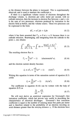 242 DARK ELECTRICAL DISCHARGES IN GASES
as the distance between the plates is increased. This is experimentally
observed, and is used to measure the coefficient a.
If there is a significant volume source of electrons throughout the
discharge volume, Se electrons per cubic meter per second, with no
cathode emission, then the increase in electron flux between x and x +dx
is the sum of two processes; electrons produced by ionization in the
electric field as before, and the volume source. These two processes can
be expressed in the form
dr, = are& +Sedx (8.12)
where it has been assumed that reo= 0 at x = 0, because there is no
cathode emission. Rearranging, and integrating from the cathode to the
point x, one obtains
The resulting electron flux is
nx - 1) (electrons/m2-s).re= -(e
se
a
and the electron current density becomes
(8.14)
(8.15)
Writing this equation in terms of the saturation current of equation (8.3)
yields
(8.16)
The coefficient
equation (8.5) as
in equation (8.16) can be written with the help of
(8.17)
We will next derive an analytical expression for Townsend’s first
ionization coefficient, which has proven very useful in describing the
characteristics of electrical discharges. Townsend’s first ionization
coefficient is equal to the number of ionizing mean free paths per meter
and is therefore related to the probability of an electron traveling an
axial distance greater than the ionizing distance xi.If the electrons have
Copyright © 1995 IOP Publishing Ltd.
 