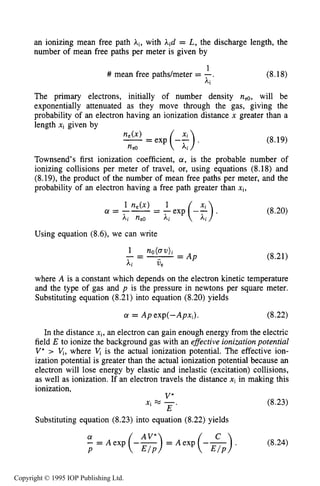 TOWNSEND DISCHARGE 243
an ionizing mean free path Ai, with Aid = L, the discharge length, the
number of mean free paths per meter is given by
1
Ai
# mean free pathdmeter = -. (8.18)
The primary electrons, initially of number density nee, will be
exponentially attenuated as they move through the gas, giving the
probability of an electron having an ionization distance x greater than a
length xi given by
(8.19)
Townsend's first ionization coefficient, a, is the probable number of
ionizing collisions per meter of travel, or, using equations (8.18) and
(8.19), the product of the number of mean free paths per meter, and the
probability of an electron having a free path greater than xi,
Using equation (8.6), we can write
(8.20)
(8.21)
where A is a constant which depends on the electron kinetic temperature
and the type of gas and p is the pressure in newtons per square meter.
Substituting equation (8.21) into equation (8.20) yields
a = Ap exp(-Apxi). (8.22)
In the distance xi,an electron can gain enough energy from the electric
field E to ionize the background gas with an effective ionization potential
V* > vi, where is the actual ionization potential. The effective ion-
ization potential is greater than the actual ionization potential because an
electron will lose energy by elastic and inelastic (excitation) collisions,
as well as ionization. If an electron travels the distance xi in making this
ionization,
xi = -. (8.23)
V*
E
Substituting equation (8.23) into equation (8.22) yields
a AV'- -- A exp (--) = A exp (--&)P E / P
(8.24)
Copyright © 1995 IOP Publishing Ltd.
 