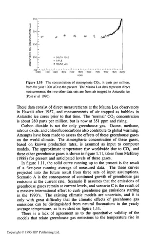 12
350
-
& II
6 300-
;zw
250
c -0
200
Ln
B
%
INTRODUCTION
- mo CP
-
-
- 0 SOUTH POLE
x SIPLE
MAUNA LOA
Figure 1.10 The concentration of atmospheric CO2, in parts per million,
from the year 1000AD to the present. The Mauna Loa data represent direct
measurements; the two other data sets are from air trapped in Antarctic ice
(Post et a1 1990).
These data consist of direct measurements at the Mauna Loa observatory
in Hawaii after 1957, and measurements of air trapped as bubbles in
Antarctic ice cores prior to that time. The 'normal' COz concentration
is about 280 parts per million, but is now at 351 ppm and rising.
Carbon dioxide is not the only greenhouse gas. Ozone, methane,
nitrous oxide, and chlorofluorocarbonsalso contribute to global warming.
Attempts have been made to assess the effects of these greenhouse gases
on the world climate. The atmospheric concentration of these gases,
based on known production rates, is assumed as input to computer
models. The approximate temperature rise worldwide due to COz, and
these other greenhouse gases is shown in figure 1.11,taken from McElroy
(1988) for present and anticipated levels of these gases.
In figure 1.11, the solid curve running up to the present is the result
of a five-year running average of measured data. The three curves
projected into the future result from three sets of input assumptions.
Scenario A is the consequence of continued growth of greenhouse gas
emissons at the current rate. Scenario B assumes that the emissions of
greenhouse gases remain at current levels, and scenario C is the result of
a massive international effort to curb greenhouse gas emissions starting
in the 1990's. The existing climatic models are uncertain, and it is
only with great difficulty that the climatic effects of greenhouse gas
emissions can be distinguished from natural fluctuations in the yearly
average temperature, as is evident on figure 1.11.
There is a lack of agreement as to the quantitative validity of the
models that relate greenhouse gas emissions to the temperature rise in
Copyright © 1995 IOP Publishing Ltd.
 