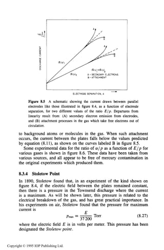 246 DARK ELECTRICAL DISCHARGES IN GASES
,
A -SECONDARY ELECTRONS
B - ATTACHMENT
--c
ELECTRODE SEPARATION, d
Figure 8.5 A schematic showing the current drawn between parallel
electrodes like those illustrated in figure 8.4, as a function of electrode
separation, for two different values of the ratio E / p . Departures from
linearity result from: (A) secondary electron emission from electrodes,
and (B) attachment processes in the gas which take free electrons out of
circulation.
to background atoms or molecules in the gas. When such attachment
occurs, the current between the plates falls below the values predicted
by equation (8.11), as shown on the curves labeled B in figure 8.5.
Some experimental data for the ratio of a l p as a function of E / p for
various gases is shown in figure 8.6. These data have been taken from
various sources, and all appear to be free of mercury contamination in
the original experiments which produced them.
8.3.4 Stoletow Point
In 1890, Stoletow found that, in an experiment of the kind shown on
figure 8.4,if the electric field between the plates remained constant,
then there is a pressure in the Townsend discharge where the current
is a maximum. As will be shown later, this pressure is related to the
electrical breakdown of the gas, and has great practical importance. In
his experiments on air, Stoletow found that the pressure for maximum
current is cld
Pmax = -37200 Torr
(8.27)
where the electric field E is in volts per meter. This pressure has been
designated the Stoletow point.
Copyright © 1995 IOP Publishing Ltd.
 
