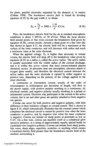 254 DARK ELECTRICAL DISCHARGES IN GASES
for plane, parallel electrodes separated by the distance d, in meters
(Cobine 1958). The breakdown electric field is found by dividing
equation (8.35)by the gap width d, to obtain
1.35
kV/m.
VB
d d
E B = - = 3OOO+ - (8.36)
Thus, the breakdown electric field for dry air at standard atmospheric
conditions is about 3 MV/m, or 30 kV/cm. When the local electric
field around points or fine wires exceeds the breakdown field given by
equation (8.36), corona results. Around a sharp point or a fine wire like
that shown in figure 8.13, the electric field will be a maximum at the
surface of the inner conductor, and will decrease with radius and reach
a minimum value at the outer electrode.
When the applied voltage, Vo, is higher than necessary to initiate
corona, the electric field will drop off to the breakdown value given by
equation (8.35)at a radius ro called the active radius. The active radius
is usually associated with the visible radius of the coronal discharge,
and it is within this active volume that most corona-initiated plasma
chemistry occurs. At pressures near one atmosphere, electrons attach to
oxygen quite readily, and therefore the electrical current between the
active radius and the outer electrode is carried by either negative or
positive ions, depending on the polarity of the voltage applied to the
inner electrode.
A continuous or intermittent current, usually of the order of
microamperes to milliamperes per decimeter of length, will flow to
the power supply, with positive polarity resulting in a continuous, DC
electrical current, and negative polarity usually resulting in a pulsed or
intermittent current. Electrons may participate in the current in the active
volume, but in air and other gases are quickly attached to form negative
ion species.
Corona can occur for both positive and negative polarity, with little
difference in their initiation voltages or coronal current. This is shown in
figure 8.14,which schematically illustrates that the coronal current which
completes the electrical circuit is carried by positive ions when the inner
conductor is positive, and by negative ions when the inner conductor
is negative. Corona can initiate on sharp points at potentials as low as
5 kV. On a fine wire, corona can manifest itself as a cylindrical glow
(positive polarity), or a string of approximately equally spaced beads on
a polished wire (negative polarity). Corona can initiate from sharp points,
fine wires, sharp edges, asperities, scratches, or anything which creates
a localized electric field greater than the breakdown electric field of the
medium surrounding it.
Copyright © 1995 IOP Publishing Ltd.
 