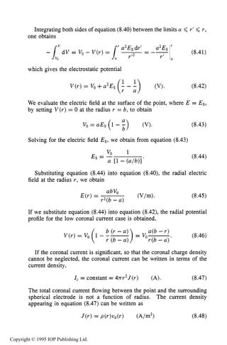 258 DARK ELECTRICAL DISCHARGES IN GASES
Integrating both sides of equation (8.40)between the limits a < r’ 6 r ,
one obtains
which gives the electrostatic potential
(8.42)
We evaluate the electric field at the surface of the point, where E = Es,
by setting V ( r )= 0 at the radius r = b, to obtain
Vo= aEs (1 - %) (V). (8.43)
Solving for the electric field Es, we obtain from equation (8.43)
(8.44)
Substituting equation (8.44) into equation (8.40), the radial electric
field at the radius r, we obtain
(8.45)
If we substitute equation (8.44)into equation (8.42),the radial potential
profile for the low coronal current case is obtained,
a(b - r )
r(b - a ) ’
(8.46)
b (Y - U )
r (b - U )
If the coronal current is significant, so that the coronal charge density
cannot be neglected, the coronal current can be written in terms of the
current density,
1, = constant = 4xr2J(r) (A). (8.47)
The total coronal current flowing between the point and the surrounding
spherical electrode is not a function of radius. The current density
appearing in equation (8.47)can be written as
Copyright © 1995 IOP Publishing Ltd.
 