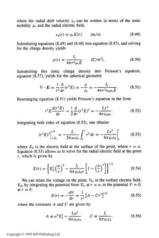 CORONA SOURCES 259
where the radial drift velocity ud can be written in terms of the ionic
mobility pi and the radial electric field,
Substituting equations (8.49) and (8.48) into equation (8.47), and solving
for the charge density yields
(8.50)
Substituting this ionic charge density into Poisson’s equation,
equation (8.37), yields for the spherical geometry
Rearranging equation (8.51) yields Poisson’s equation in the form
(8.52)
Integrating both sides of equation (8.52), one obtains
r2dr = -- ICr3Ir (8.53)
(r2E)21r’E= -- I C
a.Es 2npiEo 6nPiEO
where Es is the electric field at the surface of the point, where r = a.
Equation (8.53)allows us to solve for the radial electric field at the point
r, which is given by
(8.54)
We can relate the voltage on the point, V,, to the surface electric field,
Es, by integrating the potential from Vo,at r = a, to the potential V = 0,
at r = b:
dV 1
dr r2
E(r) = -- = -[A - Cr3I1/’
where the constants A and C are given by
(8.55)
(8.56)
Copyright © 1995 IOP Publishing Ltd.
 