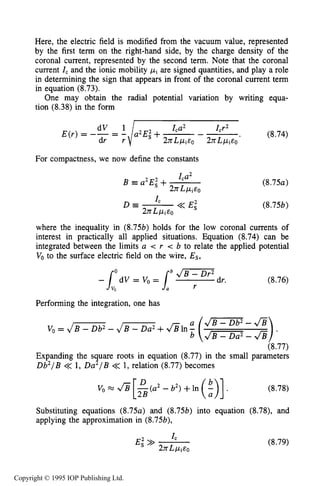 CORONA SOURCES 263
Here, the electric field is modified from the vacuum value, represented
by the first term on the right-hand side, by the charge density of the
coronal current, represented by the second term. Note that the coronal
current ICand the ionic mobility pi are signed quantities, and play a role
in determining the sign that appears in front of the coronal current term
in equation (8.73).
One may obtain the radial potential variation by writing equa-
tion (8.38)in the form
Icr2
- (8.74)
Ica2
E(r) = -- = - a2Eg+dVdr r‘I 2nLpi~0 ~YKLP~EO’
For compactness, we now define the constants
Ica2
2YKL/4EO
B a2Ei+ ( 8 . 7 5 ~ )
(8.756)
where the inequality in (8.756) holds for the low coronal currents of
interest in practically all applied situations. Equation (8.74) can be
integrated between the limits a c r e b to relate the applied potential
Vo to the surface electric field on the wire, Es,
(8.76)
Performing the integration, one has
v0= JB-Db2- JB-oa2+&In
(8.77)
Expanding the square roots in equation (8.77)in the small parameters
Db2/B << 1, Da2/B << 1, relation (8.77)becomes
(8.78)
Substituting equations ( 8 . 7 5 ~ )and (8.756) into equation (8.78), and
applying the approximation in (8.756),
(8.79)
Copyright © 1995 IOP Publishing Ltd.
 
