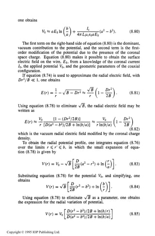 264
one obtains
DARK ELECTRICAL DISCHARGES IN GASES
(a2- b2). (8.80)V, =a~~ In (%>+ I C
4nL ~ ~ E ~ UEs
The first term on the right-hand side of equation (8.80) is the dominant,
vacuum contribution to the potential, and the second term is the first-
order modification of the potential due to the presence of the coronal
space charge. Equation (8.80) makes it possible to obtain the surface
electric field on the wire, Es, from a knowledge of the coronal current
Io, the applied potential V,, and the geometric parameters of the coaxial
configuration.
If equation (8.74) is used to approximate the radial electric field, with
Dr2/B << 1, one obtains
(8.81)
1
r r
-JB (1 - %).E(r) = - - 4 s -
Using equation (8.78) to eliminate a,the radial electric field may be
written as
%
VO [l - (Dr2/2B>]
E(r) -
r [D(a2-b2)/2B +ln(b/a)] r ln(b/a)
(8.82)
which is the vacuum radial electric field modified by the coronal charge
density.
To obtain the radial potential profile, one integrates equation (8.76)
over the limits r < r’ <b, in which the small expansion of equa-
tion (8.78) is given by
(8.83)
Substituting equation (8.78) for the potential V,, and simpifying, one
Using equation (8.78) to eliminate as a parameter, one obtains
the expression for the radial variation of potential,
1D(r2- b2)/2B+ln(b/r)
D(a2 -b2)/2B +ln(b/a)
V ( r )= v, (8.85)
Copyright © 1995 IOP Publishing Ltd.
 