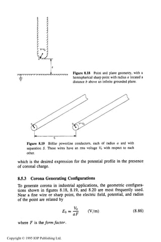 CORONA SOURCES 265
d
/ / / , ,/,,,,,,,,,,,,,,/,,,,/,
Figure 8.18 Point and plane geometry, with a
hemispherical sharp point with radius a located a
distance b above an infinite grounded plane.
--
Figure 8.19 Bifilar powerline conductors, each of radius a and with
separation S.These wires have an rms voltage Vo with respect to each
other.
which is the desired expression for the potential profile in the presence
of coronal charge.
8.5.3 Corona Generating Configurations
To generate corona in industrial applications, the geometric configura-
tions shown in figures 8.18, 8.19, and 8.20 are most frequently used.
Near a fine wire or sharp point, the electric field, potential, and radius
of the point are related by
(8.86)
where F is the formfactor
Copyright © 1995 IOP Publishing Ltd.
 