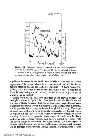 14 INTRODUCTION
PRESENT C o p LEVEL
350 ppm
I I I I I I I I r I U
L
160 I20 80 40 0
THOUSANDSOFYEARS AGO PRESENT
Figure 1.12 Variations of carbon dioxide levels and global temperature
over the past 160000 years. The present CO2 levels indicated in figure
1.10are off-scale at the upper right. Changes in carbon dioxide level have
preceded corresponding changes in ice cover (Gribbin 1989).
significant increases in sea level. Part of this will be due to thermal
expansion of the water column in the oceans, and part will be due to
melting of major glaciers and ice fields. On figure 1.13,taken from Anon.
(1989), is an indication of the coastal flooding that can be expected in
Great Britain during the next century as the result of projected global
warming, as an example.
Global warming will also have an effect on the growth of trees. An
example is shown in figure 1.14, taken from Roberts (1989). On the left
is a map of North America which shows the current range of beech trees,
a common deciduous tree in the eastern United States, both at present,
and its potential future range as the result of global warming. The range
of beech trees will move far to the north, with a relatively limited region
of overlap. On the right is a more severe scenario involving more global
warming, in which the potential future range of beech trees has been
pushed up into northern Canada, and there is almost no overlap with
the current range of these trees. For these reasons, one must expect to
observe entire forests dying, as the world climate warms up and becomes
too hot for trees to thrive where they are located. Moreover, there is some
Copyright © 1995 IOP Publishing Ltd.
 