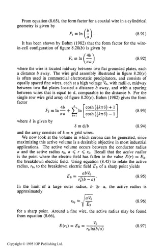 CORONA SOURCES 267
From equation (8.65), the form factor for a coaxial wire in a cylindrical
geometry is given by
(8.91)
It has been shown by Bohm (1982) that the form factor for the wire-
in-cell configuration of figure 8.20(b) is given by
(8.92)
where the wire is located midway between two flat grounded plates, each
a distance b away. The wire grid assembly illustrated in figure 8.20(c)
is often used in commercial electrostatic precipitators, and consists of
equally spaced fine wires, each at a high voltage Vo, with radii a , midway
between two flat plates located a distance b away, and with a spacing
between wires that is equal to d, comparable to the distance b. For the
single row wire grid array of figure 8.20(c), Bohm (1982) gives the form
factor - -
(8-93)
cosh (iknd)+1
k=l cosh (ikn6)- 1
F~ =In -+ In
where S is given by
6 d/b (8.94)
and the array consists of k = n grid wires.
We now look at the volume in which corona can be generated, since
maximizing this active volume is a desirable objective in most industrial
applications. The active volume occurs between the conductor radius
a and the active radius yo, a ,< r ,< ro. Recall that the active radius
is the point where the electric field has fallen to the value E(r) = EB,
the breakdown electric field. Using equation (8.45) to relate the active
radius, ro, to the breakdown electric field EB of a sharp point yields
(8.95)
In the limit of a large outer radius, b >> a, the active radius is
approximately
(8.96)
for a sharp point. Around a fine wire, the active radius may be found
from equation (8.66),
(8.97)
Copyright © 1995 IOP Publishing Ltd.
 