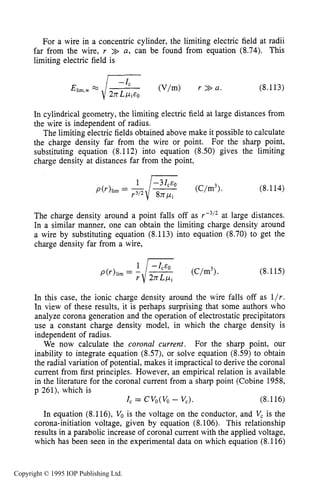 CORONA SOURCES 273
For a wire in a concentric cylinder, the limiting electric field at radii
far from the wire, r >> a, can be found from equation (8.74). This
limiting electric field is
(8.113)
In cylindrical geometry, the limiting electric field at large distances from
the wire is independent of radius.
The limiting electric fields obtained above make it possible to calculate
the charge density far from the wire or point. For the sharp point,
substituting equation (8.112) into equation (8.50) gives the limiting
charge density at distances far from the point,
(8.114)
The charge density around a point falls off as r-3i2at large distances.
In a similar manner, one can obtain the limiting charge density around
a wire by substituting equation (8.113) into equation (8.70) to get the
charge density far from a wire,
(8.115)
In this case, the ionic charge density around the wire falls off as l/r.
In view of these results, it is perhaps surprising that some authors who
analyze corona generation and the operation of electrostatic precipitators
use a constant charge density model, in which the charge density is
independent of radius.
For the sharp point, our
inability to integrate equation (8.57), or solve equation (8.59) to obtain
the radial variation of potential, makes it impractical to derive the coronal
current from first principles. However, an empirical relation is available
in the literature for the coronal current from a sharp point (Cobine 1958,
p 261), which is
I, = CV,(V, - V,). (8.116)
In equation (8.116), Vois the voltage on the conductor, and V, is the
corona-initiation voltage, given by equation (8.106). This relationship
results in a parabolic increase of coronal current with the applied voltage,
which has been seen in the experimental data on which equation (8.116)
We now calculate the coronal current.
Copyright © 1995 IOP Publishing Ltd.
 