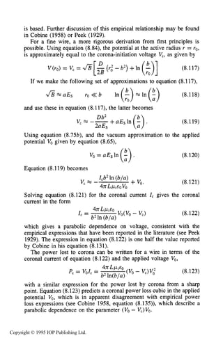 274 DARK ELECTRICAL DISCHARGES IN GASES
is based. Further discussion of this empirical relationship may be found
in Cobine (1958) or Peek (1929).
For a fine wire, a more rigorous derivation from first principles is
possible. Using equation (8.84), the potential at the active radius r = ro,
is approximately equal to the corona-initiation voltage V,, as given by
V ( ~ O )= V, = f i (8.117)
If we make the following set of approximations to equation (8.117),
f i w a E s ro<<b ln(:>-ln(;) (8.118)
and use these in equation (8.117), the latter becomes
+aEs In (:) .
Db2
vcR5 --
2aEs
(8.119)
Using equation (8.75b), and the vacuum approximation to the applied
potential Vogiven by equation (8.65),
Vo=aEsln($)
Equation (8.119) becomes
(8.120)
(8.121)
Solving equation (8.121) for the coronal current IC gives the coronal
current in the form
(8.122)
which gives a parabolic dependence on voltage, consistent with the
empirical expressions that have been reported in the literature (see Peek
1929). The expression in equation (8.122) is one half the value reported
by Cobine in his equation (8.131).
The power lost to corona can be written for a wire in terms of the
coronal current of equation (8.122) and the applied voltage VO,
(8.123)
with a similar expression for the power lost by corona from a sharp
point. Equation (8.123) predicts a coronal power loss cubic in the applied
potential Vo,which is in apparent disagreement with empirical power
loss expressions (see Cobine 1958, equation (8.135)), which describe a
parabolic dependence on the parameter (V, - V,)VO.
Copyright © 1995 IOP Publishing Ltd.
 