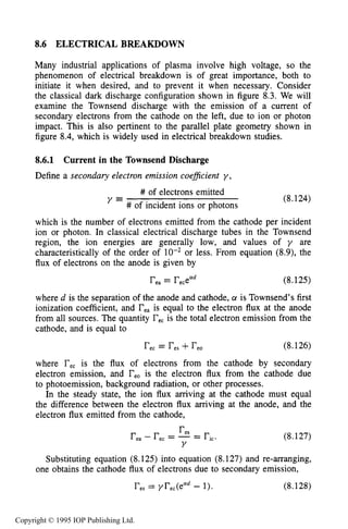 ELECTRICAL BREAKDOWN 275
8.6 ELECTRICAL BREAKDOWN
Many industrial applications of plasma involve high voltage, so the
phenomenon of electrical breakdown is of great importance, both to
initiate it when desired, and to prevent it when necessary. Consider
the classical dark discharge configuration shown in figure 8.3. We will
examine the Townsend discharge with the emission of a current of
secondary electrons from the cathode on the left, due to ion or photon
impact. This is also pertinent to the parallel plate geometry shown in
figure 8.4, which is widely used in electrical breakdown studies.
8.6.1 Current in the Townsend Discharge
Define a secondary electron emission coejficient y ,
# of electrons emitted
# of incident ions or photons
y = (8.124)
which is the number of electrons emitted from the cathode per incident
ion or photon. In classical electrical discharge tubes in the Townsend
region, the ion energies are generally low, and values of y are
characteristically of the order of or less. From equation (8.9), the
flux of electrons on the anode is given by
rea= recead (8.125)
where d is the separation of the anode and cathode, a is Townsend’s first
ionization coefficient, and reais equal to the electron flux at the anode
from all sources. The quantity recis the total electron emission from the
cathode, and is equal to
r e c = r e s +r e o (8.126)
where recis the flux of electrons from the cathode by secondary
electron emission, and reois the electron flux from the cathode due
to photoemission, background radiation, or other processes.
In the steady state, the ion flux arriving at the cathode must equal
the difference between the electron flux arriving at the anode, and the
electron flux emitted from the cathode,
r e s
rea- rec= -= ric.
Y
(8.127)
Substituting equation (8.125) into equation (8.127) and re-arranging,
(8.128)
one obtains the cathode flux of electrons due to secondary emission,
res= yrec(ead- I).
Copyright © 1995 IOP Publishing Ltd.
 