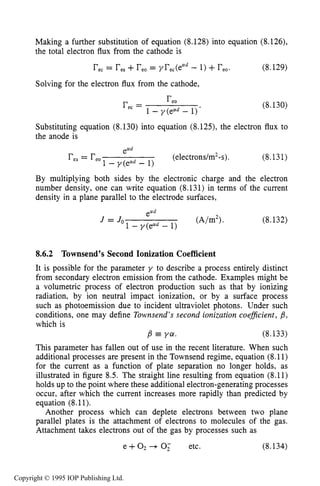 276 DARK ELECTRICAL DISCHARGES IN GASES
Making a further substitution of equation (8.128) into equation (8.126),
the total electron flux from the cathode is
reC= res+reo= yrec(ead- 1) +reo. (8.129)
Solving for the electron flux from the cathode,
(8.130)
Substituting equation (8.130) into equation (8.123, the electron flux to
the anode is
r e a = r e o (electrons/m2-s).
1 - y(ead - 1)
(8.131)
By multiplying both sides by the electronic charge and the electron
number density, one can write equation (8.131) in terms of the current
density in a plane parallel to the electrode surfaces,
ea
1 - y(ead- 1)
J = Jo ( A b 2 > . (8.132)
8.6.2 Townsend's Second Ionization Coefficient
It is possible for the parameter y to describe a process entirely distinct
from secondary electron emission from the cathode. Examples might be
a volumetric process of electron production such as that by ionizing
radiation, by ion neutral impact ionization, or by a surface process
such as photoemission due to incident ultraviolet photons. Under such
conditions, one may define Townsend's second ionization coeficient, ,6,
which is
,6 ya. (8.133)
This parameter has fallen out of use in the recent literature. When such
additional processes are present in the Townsend regime, equation (8.11)
for the current as a function of plate separation no longer holds, as
illustrated in figure 8.5. The straight line resulting from equation (8.11)
holds up to the point where these additional electron-generating processes
occur, after which the current increases more rapidly than predicted by
equation (8.11).
Another process which can deplete electrons between two plane
parallel plates is the attachment of electrons to molecules of the gas.
Attachment takes electrons out of the gas by processes such as
e + O2+ 0; etc. (8.134)
Copyright © 1995 IOP Publishing Ltd.
 
