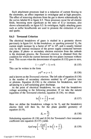 ELECTRICAL BREAKDOWN 277
Such attachment processes lead to a reduction of current flowing to
the electrodes, an effect important in switchgear and at high pressures.
The effect of removing electrons from the gas is shown schematically by
the curves labeled B in figure 8.5. These processes occur for all electric
fields, becoming more significant as the ratio of E/p increases, also
shown schematically on figure 8.5. In switchgear, highly attaching gases
such as sulfur hexafluoride are used to promote the extinction of arcs
and sparks.
8.6.3 Townsend Criterion
The electrical breakdown of gases is studied in a geometry shown
previously in figure 8.4. At the breakdown, or sparking potential v b , the
current might increase by a factor of lo4to lo8,and is usually limited
only by the internal resistance of the power supply connected between
the plates. If photo- or secondary electron emission from the cathode
is the dominant process, the Townsend criterion is obtained from the
condition for which the current between the two plates increases without
limit. This occurs when the denominator of equation (8.132) goes to zero,
or
1 - y(ead - 1) = 0. (8.135)
This can be written in the form
yead = y +1. (8.136)
and is known as the Townsendcriterion. The left side of equation (8.136)
is the number of secondary electrons emitted by ecrdpositive ions
or photons. Equation (8.136) is the criterion for breakdown, and for
advancing to a self-sustaining glow discharge.
At the point of electrical breakdown, we can find the breakdown
voltage according to the following procedure. If we take the natural
logarithm of the Townsend criterion, equation (8.136), we obtain
(8.137)
Here we define the breakdown voltage to be Vb and the breakdown
electric field will then be, for the plane parallel geometry of
equation (8.19),
(8.138)
Substituting equations (8.138) and (8.24) for Townsend’s first ionization
coefficient into equation (8.137) yields
v b
E b = 7,
(8.139)
Copyright © 1995 IOP Publishing Ltd.
 